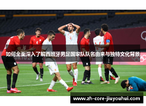 如何全面深入了解西班牙男足国家队队名由来与独特文化背景