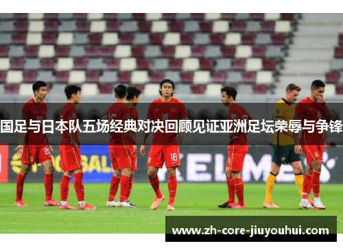 国足与日本队五场经典对决回顾见证亚洲足坛荣辱与争锋 国足与日本队五场经典对决回顾见证亚洲足坛荣辱与争锋
