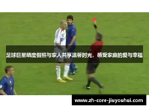 足球巨星晒度假照与家人共享温馨时光，感受家庭的爱与幸福