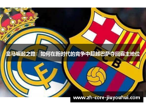 皇马崛起之路：如何在新时代的竞争中超越巴萨夺回霸主地位