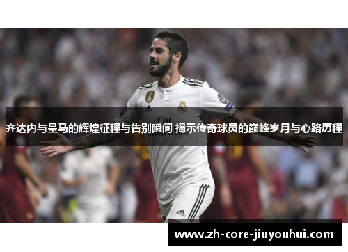 齐达内与皇马的辉煌征程与告别瞬间 揭示传奇球员的巅峰岁月与心路历程