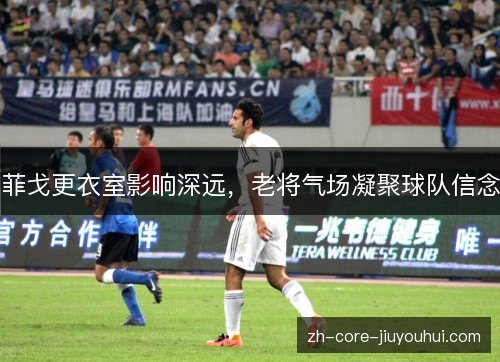 菲戈更衣室影响深远，老将气场凝聚球队信念