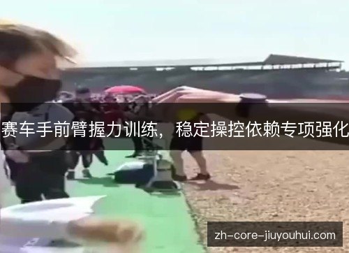 赛车手前臂握力训练,稳定操控依赖专项强化 赛车手前臂握力训练,稳定操控依赖专项强化